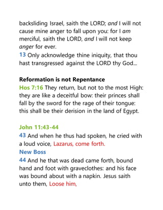 backsliding Israel, saith the LORD; and I will not
cause mine anger to fall upon you: for I am
merciful, saith the LORD, and I will not keep
anger for ever.
13 Only acknowledge thine iniquity, that thou
hast transgressed against the LORD thy God...
Reformation is not Repentance
Hos 7:16 They return, but not to the most High:
they are like a deceitful bow: their princes shall
fall by the sword for the rage of their tongue:
this shall be their derision in the land of Egypt.
John 11:43-44
43 And when he thus had spoken, he cried with
a loud voice, Lazarus, come forth.
New Boss
44 And he that was dead came forth, bound
hand and foot with graveclothes: and his face
was bound about with a napkin. Jesus saith
unto them, Loose him,
 
