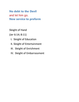 No debt to the Devil
and let him go.
New service to preform
Sleight of Hand
(Jer 6:14; 8:11)
I. Sleight of Education
II. Sleight of Entertainment
III. Sleight of Enrichment
IV. Sleight of Embarrassment
 