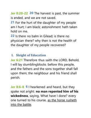 Jer 8:20-22 20 The harvest is past, the summer
is ended, and we are not saved.
21 For the hurt of the daughter of my people
am I hurt; I am black; astonishment hath taken
hold on me.
22 Is there no balm in Gilead; is there no
physician there? why then is not the health of
the daughter of my people recovered?
I. Sleight of Education
Jer 6:21 Therefore thus saith the LORD, Behold,
I will lay stumblingblocks before this people,
and the fathers and the sons together shall fall
upon them; the neighbour and his friend shall
perish.
Jer 8:6-8 6 I hearkened and heard, but they
spake not aright: no man repented him of his
wickedness, saying, What have I done? every
one turned to his course, as the horse rusheth
into the battle.
 