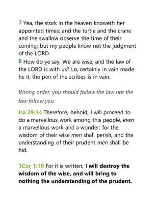 7 Yea, the stork in the heaven knoweth her
appointed times; and the turtle and the crane
and the swallow observe the time of their
coming; but my people know not the judgment
of the LORD.
8 How do ye say, We are wise, and the law of
the LORD is with us? Lo, certainly in vain made
he it; the pen of the scribes is in vain.
Wrong order, you should follow the law not the
law follow you.
Isa 29:14 Therefore, behold, I will proceed to
do a marvellous work among this people, even
a marvellous work and a wonder: for the
wisdom of their wise men shall perish, and the
understanding of their prudent men shall be
hid.
1Cor 1:19 For it is written, I will destroy the
wisdom of the wise, and will bring to
nothing the understanding of the prudent.
 