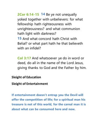 2Cor 6:14-15 14 Be ye not unequally
yoked together with unbelievers: for what
fellowship hath righteousness with
unrighteousness? and what communion
hath light with darkness?
15 And what concord hath Christ with
Belial? or what part hath he that believeth
with an infidel?
Col 3:17 And whatsoever ye do in word or
deed, do all in the name of the Lord Jesus,
giving thanks to God and the Father by him.
Sleight of Education
Sleight of Entertainment
If entertainment doesn’t entrap you the Devil will
offer the competition of life; for a spiritual man his
treasure is not of this world, for the carnal man it is
about what can be consumed here and now.
 