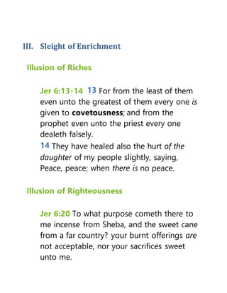 III. Sleight of Enrichment
Illusion of Riches
Jer 6:13-14 13 For from the least of them
even unto the greatest of them every one is
given to covetousness; and from the
prophet even unto the priest every one
dealeth falsely.
14 They have healed also the hurt of the
daughter of my people slightly, saying,
Peace, peace; when there is no peace.
Illusion of Righteousness
Jer 6:20 To what purpose cometh there to
me incense from Sheba, and the sweet cane
from a far country? your burnt offerings are
not acceptable, nor your sacrifices sweet
unto me.
 