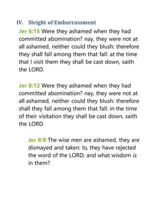 IV. Sleight of Embarrassment
Jer 6:15 Were they ashamed when they had
committed abomination? nay, they were not at
all ashamed, neither could they blush: therefore
they shall fall among them that fall: at the time
that I visit them they shall be cast down, saith
the LORD.
Jer 8:12 Were they ashamed when they had
committed abomination? nay, they were not at
all ashamed, neither could they blush: therefore
shall they fall among them that fall: in the time
of their visitation they shall be cast down, saith
the LORD.
Jer 8:9 The wise men are ashamed, they are
dismayed and taken: lo, they have rejected
the word of the LORD; and what wisdom is
in them?
 