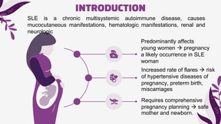 INTRODUCTION
Predominantly affects
young women  pregnancy
a likely occurrence in SLE
woman
Requires comprehensive
pregnancy planning  safe
mother and newborn.
Increased rate of flares  risk
of hypertensive diseases of
pregnancy, preterm birth,
miscarriages
SLE is a chronic multisystemic autoimmune disease, causes
mucocutaneous manifestations, hematologic manifestations, renal and
neurologic
 