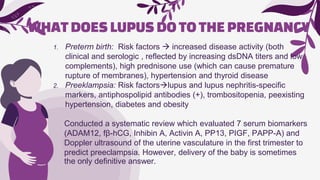 WHATDOESLUPUSDOTOTHEPREGNANCY
1. Preterm birth: Risk factors  increased disease activity (both
clinical and serologic , reflected by increasing dsDNA titers and low
complements), high prednisone use (which can cause premature
rupture of membranes), hypertension and thyroid disease
2. Preeklampsia: Risk factorslupus and lupus nephritis-specific
markers, antiphospolipid antibodies (+), trombositopenia, peexisting
hypertension, diabetes and obesity
Conducted a systematic review which evaluated 7 serum biomarkers
(ADAM12, fβ-hCG, Inhibin A, Activin A, PP13, PIGF, PAPP-A) and
Doppler ultrasound of the uterine vasculature in the first trimester to
predict preeclampsia. However, delivery of the baby is sometimes
the only definitive answer.
 