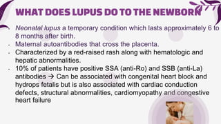 WHATDOESLUPUSDOTOTHENEWBORN
• Neonatal lupus a temporary condition which lasts approximately 6 to
8 months after birth.
• Maternal autoantibodies that cross the placenta.
• Characterized by a red-raised rash along with hematologic and
hepatic abnormalities.
• 10% of patients have positive SSA (anti-Ro) and SSB (anti-La)
antibodies  Can be associated with congenital heart block and
hydrops fetalis but is also associated with cardiac conduction
defects, structural abnormalities, cardiomyopathy and congestive
heart failure
 
