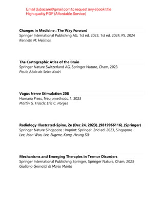 Changes in Medicine : The Way Forward
Springer International Publishing AG, 1st ed. 2023, 1st ed. 2024, PS, 2024
Kenneth M. Heilman
The Cartographic Atlas of the Brain
Springer Nature Switzerland AG, Springer Nature, Cham, 2023
Paulo Abdo do Seixo Kadri
Vagus Nerve Stimulation 208
Humana Press, Neuromethods, 1, 2023
Martin G. Frasch; Eric C. Porges
Radiology Illustrated-Spine, 2e (Dec 24, 2023)_(9819966116)_(Springer)
Springer Nature Singapore : Imprint: Springer, 2nd ed. 2023, Singapore
Lee, Joon Woo, Lee, Eugene, Kang, Heung Sik
Mechanisms and Emerging Therapies in Tremor Disorders
Springer International Publishing Springer, Springer Nature, Cham, 2023
Giuliana Grimaldi & Mario Manto
 