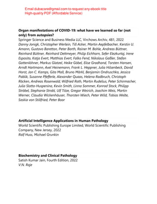 Organ manifestations of COVID-19: what have we learned so far (not
only) from autopsies?
Springer Science and Business Media LLC, Virchows Archiv, 481, 2022
Danny Jonigk, Christopher Werlein, Till Acker, Martin Aepfelbacher, Kerstin U.
Amann, Gustavo Baretton, Peter Barth, Rainer M. Bohle, Andreas Büttner,
Reinhard Büttner, Reinhard Dettmeyer, Philip Eichhorn, Sefer Elezkurtaj, Irene
Esposito, Katja Evert, Matthias Evert, Falko Fend, Nikolaus Gaßler, Stefan
Gattenlöhner, Markus Glatzel, Heike Göbel, Elise Gradhand, Torsten Hansen,
Arndt Hartmann, Axel Heinemann, Frank L. Heppner, Julia Hilsenbeck, David
Horst, Jan C. Kamps, Gita Mall, Bruno Märkl, Benjamin Ondruschka, Jessica
Pablik, Susanne Pfefferle, Alexander Quaas, Helena Radbruch, Christoph
Röcken, Andreas Rosenwald, Wilfried Roth, Martin Rudelius, Peter Schirmacher,
Julia Slotta-Huspenina, Kevin Smith, Linna Sommer, Konrad Stock, Philipp
Ströbel, Stephanie Strobl, Ulf Titze, Gregor Weirich, Joachim Weis, Martin
Werner, Claudia Wickenhäuser, Thorsten Wiech, Peter Wild, Tobias Welte,
Saskia von Stillfried, Peter Boor
Artificial Intelligence Applications in Human Pathology
World Scientific Publishing Europe Limited, World Scientific Publishing
Company, New Jersey, 2022
Ralf Huss, Michael Grunkin
Biochemistry and Clinical Pathology
Satish Kumar Jain, Fourth Edition, 2022
V.N. Raje
 