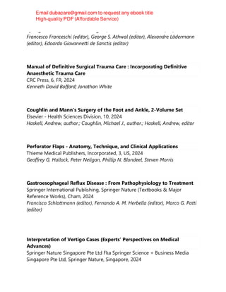 Springer International Publishing AG, 1st ed. 2024, 1st ed. 2023, PS, 2024
Francesco Franceschi (editor), George S. Athwal (editor), Alexandre Lädermann
(editor), Edoardo Giovannetti de Sanctis (editor)
Manual of Definitive Surgical Trauma Care : Incorporating Definitive
Anaesthetic Trauma Care
CRC Press, 6, FR, 2024
Kenneth David Boffard; Jonathan White
Coughlin and Mann's Surgery of the Foot and Ankle, 2-Volume Set
Elsevier - Health Sciences Division, 10, 2024
Haskell, Andrew, author.; Coughlin, Michael J., author.; Haskell, Andrew, editor
Perforator Flaps - Anatomy, Technique, and Clinical Applications
Thieme Medical Publishers, Incorporated, 3, US, 2024
Geoffrey G. Hallock, Peter Neligan, Phillip N. Blondeel, Steven Morris
Gastroesophageal Reflux Disease : From Pathophysiology to Treatment
Springer International Publishing, Springer Nature (Textbooks & Major
Reference Works), Cham, 2024
Francisco Schlottmann (editor), Fernando A. M. Herbella (editor), Marco G. Patti
(editor)
Interpretation of Vertigo Cases (Experts' Perspectives on Medical
Advances)
Springer Nature Singapore Pte Ltd Fka Springer Science + Business Media
Singapore Pte Ltd, Springer Nature, Singapore, 2024
 