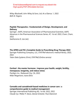 Pain Medicine at a Glance
Wiley-Blackwell; John Wiley & Sons, Ltd, At a Glance, 1, 2022
Beth B. Hogans
Peptide Therapeutics : Fundamentals of Design, Development, and
Delivery
Springer ; AAPS, American Association of Pharmaceutical Scientists, AAPS
Advances in the Pharmaceutical Sciences Series, 47, 1st ed. 2022, Cham, Cham,
2022
Seetharama D. Jois (ed.)
The APRN and PA’s Complete Guide to Prescribing Drug Therapy 2022
Springer Publishing Company, LLC, STAT!Ref electronic medical library, 2022,
2022
Teton Data Systems (Firm); STAT!Ref (Online service)
Cortisol : the master hormone : improve your health, weight, fertility,
menopause, longevity, and reduce stress
Pardigm Inc., Redwood City, CA, 2022
Wibe Wagemans, Ioana Bina
Cannabis and cannabinoid-based medicines in cancer care : a
comprehensive guide to medical management
Springer International Publishing AG, 1st ed. 2022, 2022
Claude Cyr, Mellar P. Davis, Danial Schecter, Paul Daeninck
 