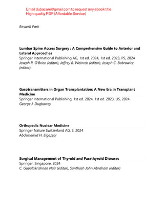 2024
Roswell Park
Lumbar Spine Access Surgery : A Comprehensive Guide to Anterior and
Lateral Approaches
Springer International Publishing AG, 1st ed. 2024, 1st ed. 2023, PS, 2024
Joseph R. O'Brien (editor), Jeffrey B. Weinreb (editor), Joseph C. Babrowicz
(editor)
Gasotransmitters in Organ Transplantation: A New Era in Transplant
Medicine
Springer International Publishing, 1st ed. 2024, 1st ed. 2023, US, 2024
George J. Dugbartey
Orthopedic Nuclear Medicine
Springer Nature Switzerland AG, 3, 2024
Abdelhamid H. Elgazzar
Surgical Management of Thyroid and Parathyroid Diseases
Springer, Singapore, 2024
C. Gopalakrishnan Nair (editor), Santhosh John Abraham (editor)
 