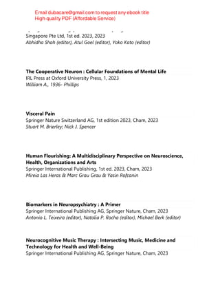Springer Nature Singapore Pte Ltd Fka Springer Science + Business Media
Singapore Pte Ltd, 1st ed. 2023, 2023
Abhidha Shah (editor), Atul Goel (editor), Yoko Kato (editor)
The Cooperative Neuron : Cellular Foundations of Mental Life
IRL Press at Oxford University Press, 1, 2023
William A., 1936- Phillips
Visceral Pain
Springer Nature Switzerland AG, 1st edition 2023, Cham, 2023
Stuart M. Brierley; Nick J. Spencer
Human Flourishing: A Multidisciplinary Perspective on Neuroscience,
Health, Organizations and Arts
Springer International Publishing, 1st ed. 2023, Cham, 2023
Mireia Las Heras & Marc Grau Grau & Yasin Rofcanin
Biomarkers in Neuropsychiatry : A Primer
Springer International Publishing AG, Springer Nature, Cham, 2023
Antonio L. Teixeira (editor), Natalia P. Rocha (editor), Michael Berk (editor)
Neurocognitive Music Therapy : Intersecting Music, Medicine and
Technology for Health and Well-Being
Springer International Publishing AG, Springer Nature, Cham, 2023
 