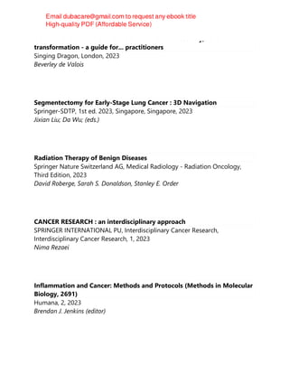 ACUPUNCTURE AND CANCER SURVIVORSHIP : recovery, renewal and
transformation - a guide for... practitioners
Singing Dragon, London, 2023
Beverley de Valois
Segmentectomy for Early-Stage Lung Cancer : 3D Navigation
Springer-SDTP, 1st ed. 2023, Singapore, Singapore, 2023
Jixian Liu; Da Wu; (eds.)
Radiation Therapy of Benign Diseases
Springer Nature Switzerland AG, Medical Radiology - Radiation Oncology,
Third Edition, 2023
David Roberge, Sarah S. Donaldson, Stanley E. Order
CANCER RESEARCH : an interdisciplinary approach
SPRINGER INTERNATIONAL PU, Interdisciplinary Cancer Research,
Interdisciplinary Cancer Research, 1, 2023
Nima Rezaei
Inflammation and Cancer: Methods and Protocols (Methods in Molecular
Biology, 2691)
Humana, 2, 2023
Brendan J. Jenkins (editor)
 