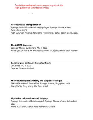 Matthew D. Tadlock, Amy A. Hernandez
Reconstructive Transplantation
Springer International Publishing Springer, Springer Nature, Cham,
Switzerland, 2023
Raffi Gurunian, Antonio Rampazzo, Frank Papay, Bahar Bassiri Gharb, (eds.)
The ABSITE Blueprints
Springer Nature Switzerland AG, 1, 2023
Hana Ajouz; Collin E. M. Brathwaite; Robert J. Cerfolio; Hersch Leon Pachter
Basic Surgical Skills : An Illustrated Guide
CRC Press LLC, 1, 2023
Downes, Graeme (author)
Microneurosurgical Anatomy and Surgical Technique
SPRINGER VERLAG, SINGAPOR, Springer Nature, Singapore, 2023
Xiang'En Shi, Long Wang, Hai Qian, (eds.)
Physical Activity and Bariatric Surgery
Springer International Publishing AG, Springer Nature, Cham, Switzerland,
2023
Jaime Ruiz-Tovar, Arthur Marc-Hernandez García
 