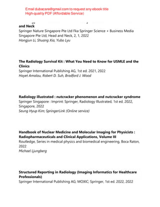 Radiology of Infectious and Inflammatory Diseases - Volume 2 : Head
and Neck
Springer Nature Singapore Pte Ltd Fka Springer Science + Business Media
Singapore Pte Ltd, Head and Neck, 2, 1, 2022
Hongjun Li, Shuang Xia, Yubo Lyu
The Radiology Survival Kit : What You Need to Know for USMLE and the
Clinics
Springer International Publishing AG, 1st ed. 2021, 2022
Hayet Amalou, Robert D. Suh, Bradford J. Wood
Radiology illustrated : nutcracker phenomenon and nutcracker syndrome
Springer Singapore : Imprint: Springer, Radiology Illustrated, 1st ed. 2022,
Singapore, 2022
Seung Hyup Kim; SpringerLink (Online service)
Handbook of Nuclear Medicine and Molecular Imaging for Physicists :
Radiopharmaceuticals and Clinical Applications, Volume III
Routledge, Series in medical physics and biomedical engineering, Boca Raton,
2022
Michael Ljungberg
Structured Reporting in Radiology (Imaging Informatics for Healthcare
Professionals)
Springer International Publishing AG; MOXIC; Springer, 1st ed. 2022, 2022
 