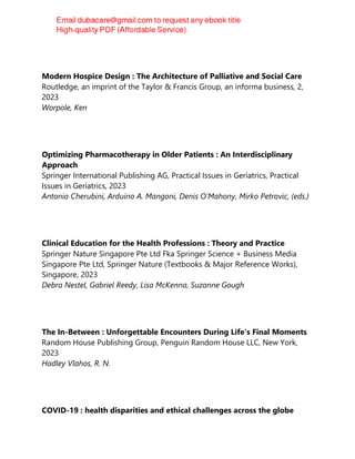 Modern Hospice Design : The Architecture of Palliative and Social Care
Routledge, an imprint of the Taylor & Francis Group, an informa business, 2,
2023
Worpole, Ken
Optimizing Pharmacotherapy in Older Patients : An Interdisciplinary
Approach
Springer International Publishing AG, Practical Issues in Geriatrics, Practical
Issues in Geriatrics, 2023
Antonio Cherubini, Arduino A. Mangoni, Denis O’Mahony, Mirko Petrovic, (eds.)
Clinical Education for the Health Professions : Theory and Practice
Springer Nature Singapore Pte Ltd Fka Springer Science + Business Media
Singapore Pte Ltd, Springer Nature (Textbooks & Major Reference Works),
Singapore, 2023
Debra Nestel, Gabriel Reedy, Lisa McKenna, Suzanne Gough
The In-Between : Unforgettable Encounters During Life's Final Moments
Random House Publishing Group, Penguin Random House LLC, New York,
2023
Hadley Vlahos, R. N.
COVID-19 : health disparities and ethical challenges across the globe
 