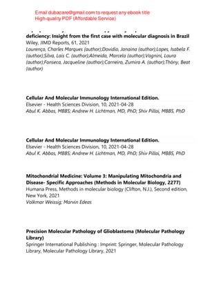 Sapropterin dihydrochloride therapy in dihydropteridine reductase
deficiency: Insight from the first case with molecular diagnosis in Brazil
Wiley, JIMD Reports, 61, 2021
Lourenço, Charles Marques (author);Dovidio, Janaina (author);Lopes, Isabela F.
(author);Silva, Laís C. (author);Almeida, Marcela (author);Vagnini, Laura
(author);Fonseca, Jacqueline (author);Carneiro, Zumira A. (author);Thöny, Beat
(author)
Cellular And Molecular Immunology International Edition.
Elsevier - Health Sciences Division, 10, 2021-04-28
Abul K. Abbas, MBBS; Andrew H. Lichtman, MD, PhD; Shiv Pillai, MBBS, PhD
Cellular And Molecular Immunology International Edition.
Elsevier - Health Sciences Division, 10, 2021-04-28
Abul K. Abbas, MBBS; Andrew H. Lichtman, MD, PhD; Shiv Pillai, MBBS, PhD
Mitochondrial Medicine: Volume 3: Manipulating Mitochondria and
Disease- Specific Approaches (Methods in Molecular Biology, 2277)
Humana Press, Methods in molecular biology (Clifton, N.J.), Second edition,
New York, 2021
Volkmar Weissig; Marvin Edeas
Precision Molecular Pathology of Glioblastoma (Molecular Pathology
Library)
Springer International Publishing : Imprint: Springer, Molecular Pathology
Library, Molecular Pathology Library, 2021
 