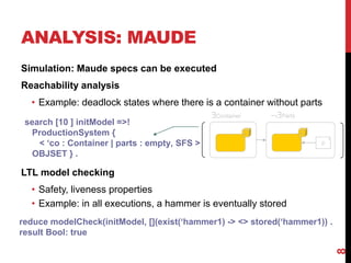 ANALYSIS: MAUDE
Simulation: Maude specs can be executed
Reachability analysis
• Example: deadlock states where there is a container without parts
LTL model checking
• Safety, liveness properties
• Example: in all executions, a hammer is eventually stored
8
Container Parts
p *
search [10 ] initModel =>!
ProductionSystem {
< ‘co : Container | parts : empty, SFS >
OBJSET } .
reduce modelCheck(initModel, [](exist(‘hammer1) -> <> stored(‘hammer1)) .
result Bool: true
 