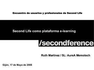 Second Life como plataforma e-learning Gijón, 17 de Mayo de 2008 Encuentro de usuarios y profesionales de Second Life Ruth Martínez / SL: AureA Memotech 