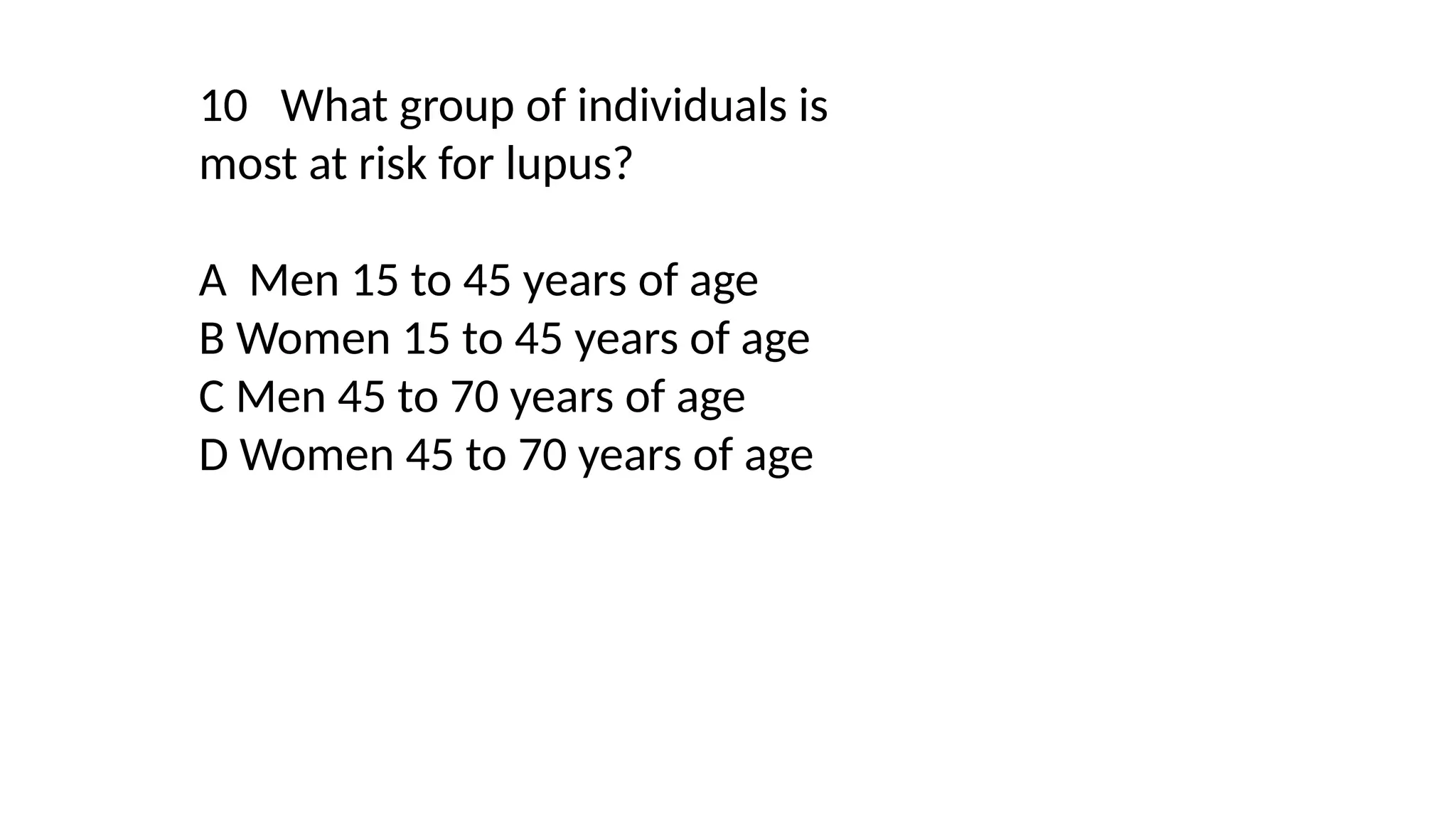 10 What group of individuals is
most at risk for lupus?
A Men 15 to 45 years of age
B Women 15 to 45 years of age
C Men 45 to 70 years of age
D Women 45 to 70 years of age