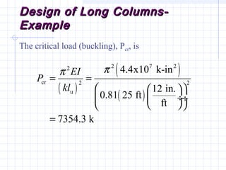 Design of Long Columns-Design of Long Columns-
ExampleExample
The critical load (buckling), Pcr, is
( )
( )
( )
2 7 22
cr 2 2
u
4.4x10 k-in
12 in.
0.81 25 ft
ft
7354.3 k
EI
P
kl
ππ
= =
  
 ÷ ÷
  
=
 
