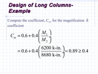 Design of Long Columns-Design of Long Columns-
ExampleExample
Compute the coefficient, Cm, for the magnification δ
coefficient
1
m
2
0.6 0.4
6200 k-in.
0.6 0.4 0.89 0.4
8680 k-in.
M
C
M
 
= +  ÷
 
 
= + = ≥ ÷
 
 