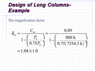 Design of Long Columns-Design of Long Columns-
ExampleExample
The magnification factor
( )
m
ns
u
cr
0.89
800 k
1 1
0.75 0.75 7354.3 k
1.04 1.0
C
P
P
δ = =
   
− − ÷  ÷ ÷   
= ≥
 