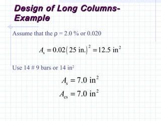 Design of Long Columns-Design of Long Columns-
ExampleExample
Assume that the ρ = 2.0 % or 0.020
Use 14 # 9 bars or 14 in2
( )
2 2
s 0.02 25 in. 12.5 inA = =
2
s
2
cs
7.0 in
7.0 in
A
A
=
=
 