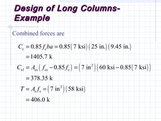 Design of Long Columns-Design of Long Columns-
ExampleExample
Combined forces are
( ) ( ) ( )
( ) ( ) ( )( )
( )( )
c c
2
s1 cs cs c
2
s s
0.85 0.85 7 ksi 25 in. 9.45 in.
1405.7 k
0.85 7 in 60 ksi 0.85 7 ksi
378.35 k
7 in 58 ksi
406.0 k
C f ba
C A f f
T A f
= =
=
= − = −
=
= =
=
 