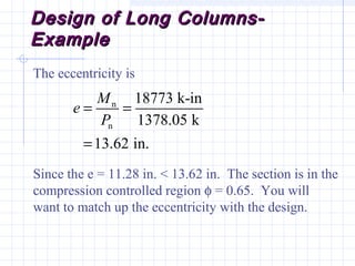 Design of Long Columns-Design of Long Columns-
ExampleExample
The eccentricity is
Since the e = 11.28 in. < 13.62 in. The section is in the
compression controlled region φ = 0.65. You will
want to match up the eccentricity with the design.
n
n
18773 k-in
1378.05 k
13.62 in.
M
e
P
= =
=
 