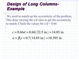Design of Long Columns-Design of Long Columns-
ExampleExample
We need to match up the eccentricity of the problem.
This done varying the c/d ratio to get the eccentricity
to match. Check the values for c/d = 0.66
( )
( )1
0.66 0.66 22.5 in. 14.85 in.
0.7 14.85 in. 10.395 in.
c d
a cβ
= = =
= = =
 