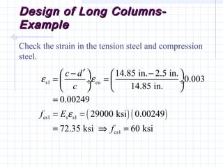 Design of Long Columns-Design of Long Columns-
ExampleExample
Check the strain in the tension steel and compression
steel.
( ) ( )
s1 cu
cs1 s s1
cs1
14.85 in. 2.5 in.
0.003
14.85 in.
0.00249
29000 ksi 0.00249
72.35 ksi 60 ksi
c d
c
f E
f
ε ε
ε
′− −   
= = ÷  ÷
   
=
= =
= ⇒ =
 