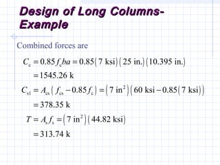 Design of Long Columns-Design of Long Columns-
ExampleExample
Combined forces are
( ) ( ) ( )
( ) ( ) ( )( )
( )( )
c c
2
s1 cs cs c
2
s s
0.85 0.85 7 ksi 25 in. 10.395 in.
1545.26 k
0.85 7 in 60 ksi 0.85 7 ksi
378.35 k
7 in 44.82 ksi
313.74 k
C f ba
C A f f
T A f
= =
=
= − = −
=
= =
=
 