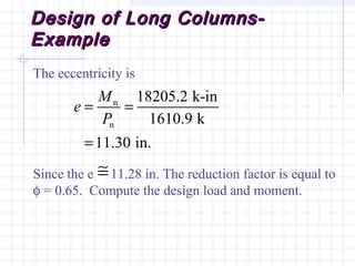Design of Long Columns-Design of Long Columns-
ExampleExample
The eccentricity is
Since the e 11.28 in. The reduction factor is equal to
φ = 0.65. Compute the design load and moment.
n
n
18205.2 k-in
1610.9 k
11.30 in.
M
e
P
= =
=
≅
 