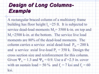 Design of Long Columns-Design of Long Columns-
ExampleExample
A rectangular braced column of a multistory frame
building has floor height lu =25 ft. It is subjected to
service dead-load moments M2= 3500 k-in. on top and
M1=2500 k-in. at the bottom. The service live load
moments are 80% of the dead-load moments. The
column carries a service axial dead-load PD = 200 k
and a service axial live-load PL = 350 k. Design the
cross section size and reinforcement for this column.
Given ΨA = 1.3 and ΨB = 0.9. Use a d’=2.5 in. cover
with an sustain load = 50 % and fc = 7 ksi and fy = 60
ksi.
 