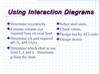 Using Interaction DiagramsUsing Interaction Diagrams
Determine eccentricity.
Estimate column size
required base on axial load.
Determine e/h and required
φPn/Ag, φMn/(Agh)
Determine which chart to use
from fc, fy and γ. Determine
ρ from the chart.
Select steel sizes.
Check values.
Design ties by ACI code
Design sketch
 