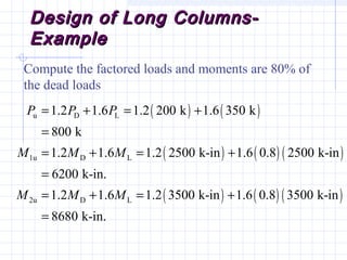 Design of Long Columns-Design of Long Columns-
ExampleExample
Compute the factored loads and moments are 80% of
the dead loads
( ) ( )
( ) ( ) ( )
( ) ( ) ( )
u D L
1u D L
2u D L
1.2 1.6 1.2 200 k 1.6 350 k
800 k
1.2 1.6 1.2 2500 k-in 1.6 0.8 2500 k-in
6200 k-in.
1.2 1.6 1.2 3500 k-in 1.6 0.8 3500 k-in
8680 k-in.
P P P
M M M
M M M
= + = +
=
= + = +
=
= + = +
=
 
