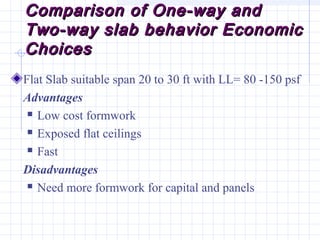 Comparison of One-way andComparison of One-way and
Two-way slab behavior EconomicTwo-way slab behavior Economic
ChoicesChoices
Flat Slab suitable span 20 to 30 ft with LL= 80 -150 psf
Advantages
 Low cost formwork
 Exposed flat ceilings
 Fast
Disadvantages
 Need more formwork for capital and panels
 