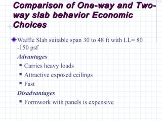 Comparison of One-way and Two-Comparison of One-way and Two-
way slab behavior Economicway slab behavior Economic
ChoicesChoices
Waffle Slab suitable span 30 to 48 ft with LL= 80
-150 psf
Advantages
 Carries heavy loads
 Attractive exposed ceilings
 Fast
Disadvantages
 Formwork with panels is expensive
 