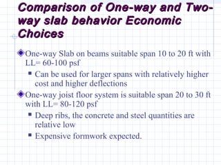 Comparison of One-way and Two-Comparison of One-way and Two-
way slab behavior Economicway slab behavior Economic
ChoicesChoices
One-way Slab on beams suitable span 10 to 20 ft with
LL= 60-100 psf
 Can be used for larger spans with relatively higher
cost and higher deflections
One-way joist floor system is suitable span 20 to 30 ft
with LL= 80-120 psf
 Deep ribs, the concrete and steel quantities are
relative low
 Expensive formwork expected.
 