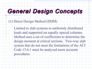General Design ConceptsGeneral Design Concepts
(1) Direct Design Method (DDM)
Limited to slab systems to uniformly distributed
loads and supported on equally spaced columns.
Method uses a set of coefficients to determine the
design moment at critical sections. Two-way slab
system that do not meet the limitations of the ACI
Code 13.6.1 must be analyzed more accurate
procedures
 