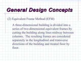 General Design ConceptsGeneral Design Concepts
(2) Equivalent Frame Method (EFM)
A three-dimensional building is divided into a
series of two-dimensional equivalent frames by
cutting the building along lines midway between
columns. The resulting frames are considered
separately in the longitudinal and transverse
directions of the building and treated floor by
floor.
 