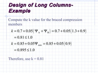 Design of Long Columns-Design of Long Columns-
ExampleExample
Compute the k value for the braced compression
members
Therefore, use k = 0.81
( ) ( )
( )
A B
min
0.7 0.05 0.7 0.05 1.3 0.9
0.81 1.0
0.85 0.05 0.85 0.05 0.9
0.895 1.0
k
k
= + Ψ + Ψ = + +
= ≤
= + Ψ = +
= ≤
 