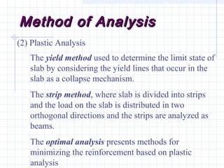 Method of AnalysisMethod of Analysis
(2) Plastic Analysis
The yield method used to determine the limit state of
slab by considering the yield lines that occur in the
slab as a collapse mechanism.
The strip method, where slab is divided into strips
and the load on the slab is distributed in two
orthogonal directions and the strips are analyzed as
beams.
The optimal analysis presents methods for
minimizing the reinforcement based on plastic
analysis
 