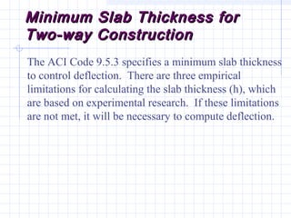 Minimum Slab Thickness forMinimum Slab Thickness for
Two-way ConstructionTwo-way Construction
The ACI Code 9.5.3 specifies a minimum slab thickness
to control deflection. There are three empirical
limitations for calculating the slab thickness (h), which
are based on experimental research. If these limitations
are not met, it will be necessary to compute deflection.
 