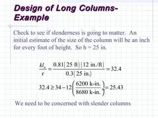 Design of Long Columns-Design of Long Columns-
ExampleExample
Check to see if slenderness is going to matter. An
initial estimate of the size of the column will be an inch
for every foot of height. So h = 25 in.
( ) ( )
( )
n
0.81 25 ft 12 in./ft
32.4
r 0.3 25 in.
6200 k-in.
32.4 34 12 25.43
8680 k-in.
kl
= =
 
≥ − = ÷
 
We need to be concerned with slender columns
 