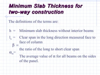 Minimum Slab Thickness forMinimum Slab Thickness for
two-way constructiontwo-way construction
The definitions of the terms are:
h = Minimum slab thickness without interior beams
ln =
β =
αm=
Clear span in the long direction measured face to
face of column
the ratio of the long to short clear span
The average value of α for all beams on the sides
of the panel.
 