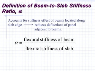 Definition of Beam-to-Slab StiffnessDefinition of Beam-to-Slab Stiffness
Ratio,Ratio, αα
Accounts for stiffness effect of beams located along
slab edge reduces deflections of panel
adjacent to beams.
slabofstiffnessflexural
beamofstiffnessflexural
=α
 