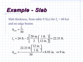 Example - SlabExample - Slab
Slab thickness, from table 9.5(c) for fy = 60 ksi
and no edge beams
n
min
n
min
30
20 in. 1 ft.
24 ft. 2 22.33 ft.
2 12 in.
12 in.
22.33 ft.
1 ft.
8.93 in. 9 in.
30
l
h
l
h
=
  
= − = ÷ 
  
 
 ÷
 = = ⇒
 