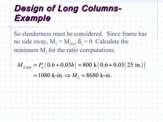 Design of Long Columns-Design of Long Columns-
ExampleExample
So slenderness must be considered. Since frame has
no side sway, M2 = M2ns, δs = 0 Calculate the
minimum M2 for the ratio computations.
( ) ( )( )2,min u
2
0.6 0.03 800 k 0.6 0.03 25 in.
1080 k-in. 8680 k-in.
M P h
M
= + = +
= ⇒ =
 